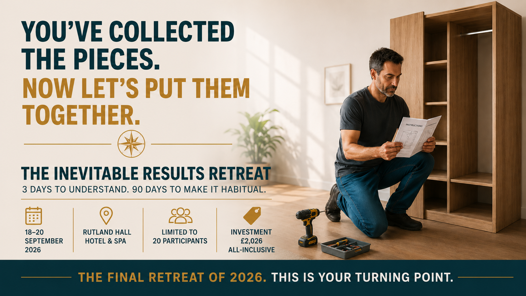 Inevitable Results Transformational Retreat You know you are capable of more. So why are you still not moving forward? Perhaps you have the ambition, the ideas and even a clear sense of what you want. Yet progress remains frustratingly slow. You hesitate over decisions. Lose momentum. Return to familiar habits. Or remain constantly busy without moving any closer to the life you want. You know something is holding you back. You just cannot see what it is. The Inevitable Results Retreat is designed to help you uncover the hidden patterns of thought, emotion and behaviour that have been quietly shaping your choices and results. Over three immersive days at Rutland Water, you will begin to understand why you respond as you do, what repeatedly pulls you back towards the familiar and how to take meaningful action without waiting to feel completely certain or fearless. You cannot change a pattern you cannot yet see Limited to just 20 participants, the retreat creates space for personal coaching, honest conversations and the individual attention required for genuine transformation. You will learn how to regulate your inner state, strengthen your self-trust and respond differently when uncertainty, discomfort or old patterns appear. This is not temporary motivation. There is no upsell - and no next programme you will need to purchase You will learn a complete self-mastery system that you can use throughout your life. The same principles can be applied to your business, career, relationships, health and any area in which you want to create a different result. It is a lifetime skill that changes lives. Three days to make the shift - and ninety days to make it stick Your retreat includes the 90-Day Inevitable Results Challenge, with dedicated 30, 60 and 90-day implementation sessions to help you practise, strengthen and embody what you have learned. 18-21 September 2026 • Investment £2,026 • Rutland Hall Hotel & Spa Accommodation, all meals, refreshments, coaching, retreat materials and the complete 90-day implementation journey are included. If you are ready to stop waiting for courage and begin building it, join the Priority Access List. Master Yourself. Master Change. Master Life.